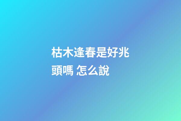枯木逢春是好兆頭嗎 怎么說